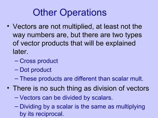 Other Operations
• Vectors are not multiplied, at least not the
way numbers are, but there are two types
of vector products that will be explained
later.
– Cross product
– Dot product
– These products are different than scalar mult.
• There is no such thing as division of vectors
– Vectors can be divided by scalars.
– Dividing by a scalar is the same as multiplying
by its reciprocal.
 