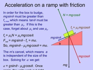 Acceleration on a ramp with friction
mg
mgcosθ
mgsinθ
fk = µkmgcosθ
N = mgcosθ
θ
In order for the box to budge,
mgsinθ must be greater than
fs,max which means tanθ must be
greater than µs. If this is the
case, forget about µs and use µk.
fk = µkN = µkmgcosθ.
Fnet = mgsinθ - fk = ma.
So, mgsinθ - µkmgcosθ = ma.
The m’s cancel, which means a
is independent of the size of the
box. Solving for a we get:
a = gsinθ - µkgcosθ. Once
 