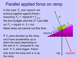 Parallel applied force on ramp
mg mgcosθ
mgsinθ
fk
N
θ
FA
In this case FA and mgsinθ are
working together against friction.
Assuming FA + mgsinθ > fs,max
the box budges and the 2nd
Law tells
us FA + mgsin θ - fk = ma.
Mass does not cancel out this time.
If FA were directed up the ramp,
we’d have acceleration up or
down the ramp depending on
the size of FA compared to mg
sinθ. If FA were bigger, friction
acts down the ramp and a is up
the ramp.
 