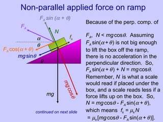 Non-parallel applied force on ramp (cont.)
mg
mgcosθ
mgsinθ
fk
N
θ
FA
α
FA cos(α + θ)
FA sin (α + θ)
θ
Because of the perp. comp. of
FA, N < mgcosθ. Assuming
FA sin(α+θ) is not big enough
to lift the box off the ramp,
there is no acceleration in the
perpendicular direction. So,
FA sin(α + θ) + N = mgcosθ.
Remember, N is what a scale
would read if placed under the
box, and a scale reads less if a
force lifts up on the box. So,
N = mgcosθ - FA sin(α + θ),
which means fk = µk N
= µk [mgcosθ - FA sin(α + θ)].
continued on next slide
 