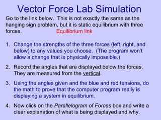Vector Force Lab Simulation
Go to the link below. This is not exactly the same as the
hanging sign problem, but it is static equilibrium with three
forces. Equilibrium link
1. Change the strengths of the three forces (left, right, and
below) to any values you choose. (The program won’t
allow a change that is physically impossible.)
2. Record the angles that are displayed below the forces.
They are measured from the vertical.
3. Using the angles given and the blue and red tensions, do
the math to prove that the computer program really is
displaying a system in equilibrium.
4. Now click on the Parallelogram of Forces box and write a
clear explanation of what is being displayed and why.
 