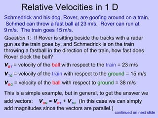 Relative Velocities in 1 D
Schmedrick and his dog, Rover, are goofing around on a train.
Schmed can throw a fast ball at 23 m/s. Rover can run at
9 m/s. The train goes 15 m/s.
continued on next slide
Question 1: If Rover is sitting beside the tracks with a radar
gun as the train goes by, and Schmedrick is on the train
throwing a fastball in the direction of the train, how fast does
Rover clock the ball?
vBT = velocity of the ball with respect to the train = 23 m/s
vTG = velocity of the train with respect to the ground = 15 m/s
vBG = velocity of the ball with respect to ground = 38 m/s
This is a simple example, but in general, to get the answer we
add vectors: vBG = vBT + vTG (In this case we can simply
add magnitudes since the vectors are parallel.)
 