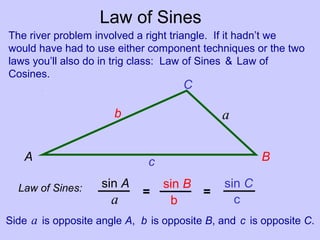 Law of Sines
The river problem involved a right triangle. If it hadn’t we
would have had to use either component techniques or the two
laws you’ll also do in trig class: Law of Sines & Law of
Cosines.
Law of Sines: sin A sin B sin C
a b c
= =
Side a is opposite angle A, b is opposite B, and c is opposite C.
A B
C
c
b a
 