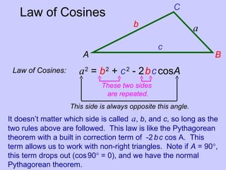 Law of Cosines
Law of Cosines: a2
= b2
+ c2
- 2bccosA
This side is always opposite this angle.
These two sides
are repeated.
It doesn’t matter which side is called a, b, and c, so long as the
two rules above are followed. This law is like the Pythagorean
theorem with a built in correction term of -2bc cos A. This
term allows us to work with non-right triangles. Note if A = 90°,
this term drops out (cos90° = 0), and we have the normal
Pythagorean theorem.
A B
C
c
b a
 
