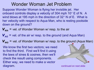 vWA = vel. of Wonder Woman w/ resp. to the air
vAG = vel. of the air w/ resp. to the ground (and Aqua Man)
vWG = vel. of Wonder Woman w/ resp. to the ground (Aqua Man)
Wonder Woman Jet Problem
Suppose Wonder Woman is flying her invisible jet. Her
onboard controls display a velocity of 304 mph 10° E of N. A
wind blows at 195 mph in the direction of 32° N of E. What is
her velocity with respect to Aqua Man, who is resting poolside
down on the ground?
We know the first two vectors; we need
to find the third. First we’ll find it using
the laws of sines & cosines, then we’ll
check the result using components.
Either way, we need to make a vector
diagram. continued on next slide
 