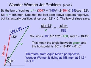 Wonder Woman Jet Problem (cont.)
195 mph
304mph
v
132°
By the law of cosines v2
= (304)2
+ (195)2
- 2(304)(195)cos 132°.
So, v = 458 mph. Note that the last term above appears negative,
but it’s actually positive, since cos132° < 0. The law of sines says:
θ
sin132° sinθ
v 195
=
So, sinθ = 195sin132°/458, and θ ≈ 18.45°
80°
This mean the angle between green and
the horizontal is 80° - 18.45° ≈ 61.6°
Therefore, from Aqua Man’s perspective,
Wonder Woman is flying at 458 mph at 61.6°
N of E.
 