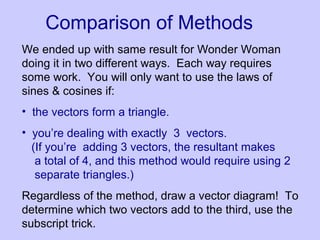 Comparison of Methods
We ended up with same result for Wonder Woman
doing it in two different ways. Each way requires
some work. You will only want to use the laws of
sines & cosines if:
• the vectors form a triangle.
• you’re dealing with exactly 3 vectors.
(If you’re adding 3 vectors, the resultant makes
a total of 4, and this method would require using 2
separate triangles.)
Regardless of the method, draw a vector diagram! To
determine which two vectors add to the third, use the
subscript trick.
 