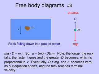 Free body diagrams #4
mv
answer:
Rock falling down in a pool of water
mg - D = ma. So, a = (mg - D)/m. Note: the longer the rock
falls, the faster it goes and the greater D becomes, which is
proportional to v. Eventually, D = mg and a becomes zero,
as our equation shows, and the rock reaches terminal
velocity.
D
mg
m
 