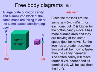 Free body diagrams #5
answer:
cotton
candy Fe
A large crate of cotton candy
and a small iron block of the
same mass are falling in air at
the same speed, accelerating
down.
R
mg
R
mg
Since the masses are the
same, a = (mg - R)/m for
each one, but R is bigger for
the cotton candy since it has
more surface area and they
are moving at the same
speed (just for now). So the
iron has a greater accelera-
tion and will be moving faster
than the candy hereafter.
The cotton candy will reach
terminal vel. sooner and its
terminal vel. will be less than
the iron’s.
 