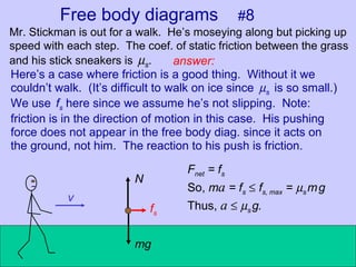 Free body diagrams #8
Mr. Stickman is out for a walk. He’s moseying along but picking up
speed with each step. The coef. of static friction between the grass
and his stick sneakers is µs.
v
answer:
mg
N
fs
Here’s a case where friction is a good thing. Without it we
couldn’t walk. (It’s difficult to walk on ice since µs is so small.)
We use fs here since we assume he’s not slipping. Note:
friction is in the direction of motion in this case. His pushing
force does not appear in the free body diag. since it acts on
the ground, not him. The reaction to his push is friction.
Fnet = fs
So, ma = fs ≤ fs, max = µs mg
Thus, a ≤ µs g.
 