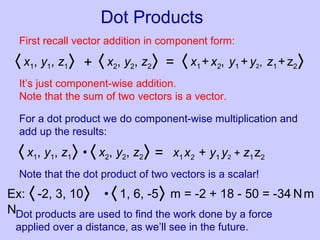 Dot Products
First recall vector addition in component form:
〈 x1, y1, z1〉 〈 x2, y2, z2〉+ = 〈 x1+x2, y1 +y2, z1+z2〉
It’s just component-wise addition.
Note that the sum of two vectors is a vector.
For a dot product we do component-wise multiplication and
add up the results:
〈 x1, y1, z1〉 〈 x2, y2, z2〉• = x1x2 + y1 y2 + z1z2
Note that the dot product of two vectors is a scalar!
Ex: 〈 -2, 3, 10〉
N
〈 1, 6, -5〉 m = -2 + 18 - 50 = -34 Nm•
Dot products are used to find the work done by a force
applied over a distance, as we’ll see in the future.
 