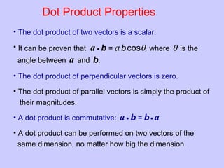 Dot Product Properties
• The dot product of two vectors is a scalar.
• It can be proven that a • b = abcosθ, where θ is the
angle between a and b.
• The dot product of perpendicular vectors is zero.
• The dot product of parallel vectors is simply the product of
their magnitudes.
• A dot product is commutative:
• A dot product can be performed on two vectors of the
same dimension, no matter how big the dimension.
a • b = b• a
 