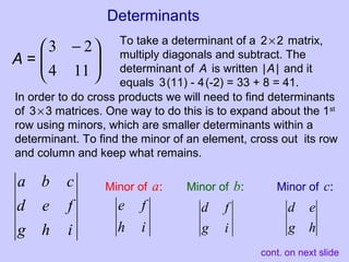 Determinants
To take a determinant of a 2×2 matrix,
multiply diagonals and subtract. The
determinant of A is written |A| and it
equals 3(11) - 4(-2) = 33 + 8 = 41.





 −
114
23
A =
In order to do cross products we will need to find determinants
of 3×3 matrices. One way to do this is to expand about the 1st
row using minors, which are smaller determinants within a
determinant. To find the minor of an element, cross out its row
and column and keep what remains.
ihg
fed
cba Minor of a:
ih
fe
ig
fd
Minor of b:
hg
ed
Minor of c:
cont. on next slide
 