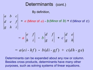 Determinants (cont.)
ihg
fed
cba
(Minor of a) - b
ih
fe
ig
fd
(Minor of b) + c
hg
ed
(Minor of c)
By definition,
= a
= a - b + c
= a(ei - hf ) - b(di - gf ) + c(dh - ge)
Determinants can be expanded about any row or column.
Besides cross products, determinants have many other
purposes, such as solving systems of linear equations.
 