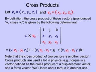 Cross Products
Let v1 = 〈 x1, y1, z1 〉 and v2 = 〈 x2, y2, z2 〉.
By definition, the cross product of these vectors (pronounced
“v1 cross v2”) is given by the following determinant.
v1 × v2 = x1 y1 z1
x2 y2 z2
i j k
= (y1 z2 - y2 z1)i - (x1 z2 - x2 z1)j + (x1 y2 - x2 y1)k
Note that the cross product of two vectors is another vector!
Cross products are used a lot in physics, e.g., torque is a
vector defined as the cross product of a displacement vector
and a force vector. We’ll learn about torque in another unit.
 