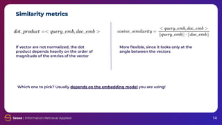Similarity metrics
14
If vector are not normalized, the dot
product depends heavily on the order of
magnitude of the entries of the vector
More ﬂexible, since it looks only at the
angle between the vectors
Which one to pick? Usually depends on the embedding model you are using!
 