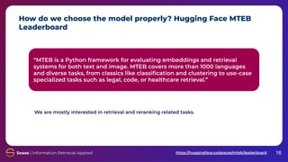 How do we choose the model properly? Hugging Face MTEB
Leaderboard
16
“MTEB is a Python framework for evaluating embeddings and retrieval
systems for both text and image. MTEB covers more than 1000 languages
and diverse tasks, from classics like classiﬁcation and clustering to use-case
specialized tasks such as legal, code, or healthcare retrieval.”
https://huggingface.co/spaces/mteb/leaderboard
We are mostly interested in retrieval and reranking related tasks.
 