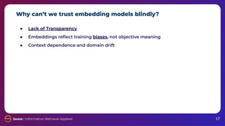 Why can’t we trust embedding models blindly?
17
● Lack of Transparency
● Embeddings reﬂect training biases, not objective meaning
● Context dependence and domain drift
 