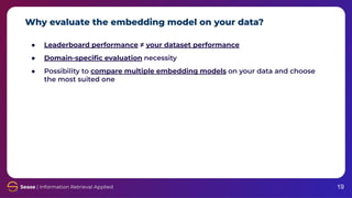 Why evaluate the embedding model on your data?
19
● Leaderboard performance ≠ your dataset performance
● Domain-speciﬁc evaluation necessity
● Possibility to compare multiple embedding models on your data and choose
the most suited one
 