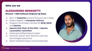 Who are we
ALESSANDRO BENEDETTI
Director + R&D Software Engineer @ Sease
● Born in Tarquinia (ancient Etruscan city in Italy)
● Master Degree in Computer Science
● Program Committee member for ECIR, SIGIR
and Desires
● Apache Solr Chair of the PMC + Apache
Lucene/Solr committer
● Elasticsearch/OpenSearch expert
● Semantic search, NLP, Machine Learning
technologies passionate
● Beach Volleyball player and Snowboarder
2
 