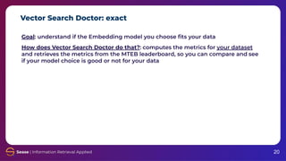Vector Search Doctor: exact
20
Goal: understand if the Embedding model you choose ﬁts your data
How does Vector Search Doctor do that?: computes the metrics for your dataset
and retrieves the metrics from the MTEB leaderboard, so you can compare and see
if your model choice is good or not for your data
 