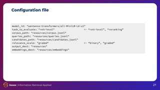 Conﬁguration ﬁle
model_id: "sentence-transformers/all-MiniLM-L6-v2"
task_to_evaluate: "retrieval" <- “retrieval”, “reranking”
corpus_path: "resources/corpus.jsonl"
queries_path: "resources/queries.jsonl"
candidates_path: "resources/candidates.jsonl"
relevance_scale: "graded" <- “binary”, “graded”
output_dest: "resources"
embeddings_dest: "resources/embeddings"
21
 
