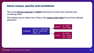 About corpus, queries and candidates
22
This is the format required by MTEB framework to work with retrieval and
reranking tasks.
The easiest way to obtain this 3 ﬁles is the export with mteb format from dataset
generator.
 