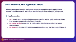 Most common ANN algorithm: HNSW
27
HNSW (Hierarchical Small Navigable World) is a graph-based approximate
nearest neighbor search technique used to search in a collection of vectors.
⚙ Key Parameters
● M → maximum number of edges or connections that each node can have
in the graph at each level of the hierarchy
● ef_construction → number of candidates considered during the index
construction
● ef_search → number of neighbors evaluated during the search (query time)
 