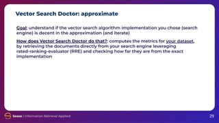 Vector Search Doctor: approximate
29
Goal: understand if the vector search algorithm implementation you chose (search
engine) is decent in the approximation (and iterate)
How does Vector Search Doctor do that?: computes the metrics for your dataset,
by retrieving the documents directly from your search engine leveraging
rated-ranking-evaluator (RRE) and checking how far they are from the exact
implementation
 