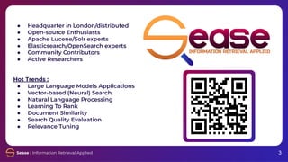 3
3
● Headquarter in London/distributed
● Open-source Enthusiasts
● Apache Lucene/Solr experts
● Elasticsearch/OpenSearch experts
● Community Contributors
● Active Researchers
Hot Trends :
● Large Language Models Applications
● Vector-based (Neural) Search
● Natural Language Processing
● Learning To Rank
● Document Similarity
● Search Quality Evaluation
● Relevance Tuning
 