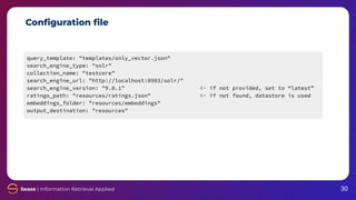 Conﬁguration ﬁle
query_template: "templates/only_vector.json"
search_engine_type: "solr"
collection_name: "testcore"
search_engine_url: "http://localhost:8983/solr/"
search_engine_version: "9.8.1" <- if not provided, set to “latest”
ratings_path: "resources/ratings.json" <- if not found, datastore is used
embeddings_folder: "resources/embeddings"
output_destination: "resources"
30
 