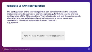 Template vs ANN conﬁguration
31
The conﬁguration of the search algorithm can come from both the template
that you’re using to query your search engine (e.g., for hybrid search) and the
conﬁguration of the ANN algorithm. The indication to test just the vector search
algorithm is to use a plain template that just uses the vector to retrieve
documents. The vector placeholder is set to “$vector”.
E.g., for Solr:
{
"q": "{!knn f=vector topK=10}$vector"
}
 