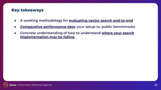 Key takeaways
33
● A working methodology for evaluating vector search end-to-end
● Comparative performance data: your setup vs. public benchmarks
● Concrete understanding of how to understand where your search
implementation may be failing
 