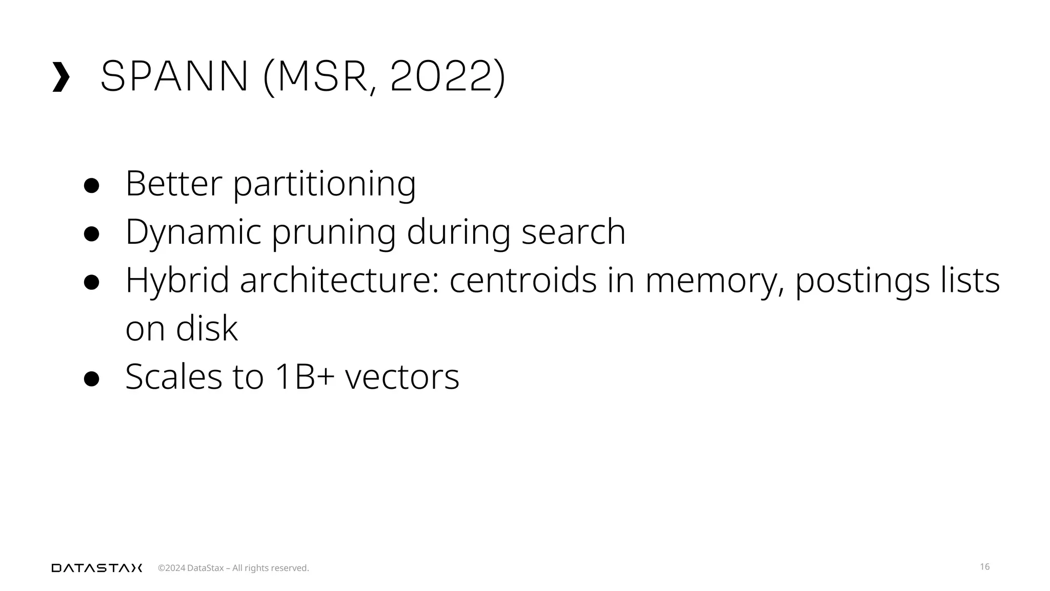 ©2024 DataStax – All rights reserved.
SPANN (MSR, 2022)
16
● Better partitioning
● Dynamic pruning during search
● Hybrid architecture: centroids in memory, postings lists
on disk
● Scales to 1B+ vectors
 