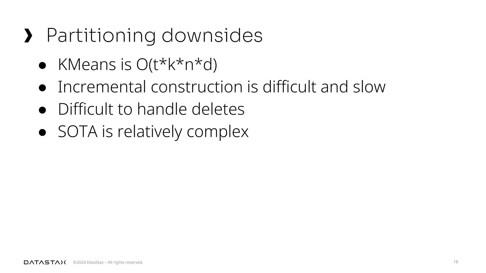 ©2024 DataStax – All rights reserved.
Partitioning downsides
18
● KMeans is O(t*k*n*d)
● Incremental construction is difficult and slow
● Difficult to handle deletes
● SOTA is relatively complex
 