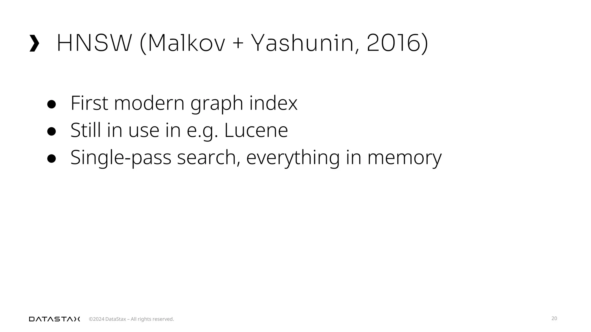 ©2024 DataStax – All rights reserved.
HNSW (Malkov + Yashunin, 2016)
20
● First modern graph index
● Still in use in e.g. Lucene
● Single-pass search, everything in memory
 