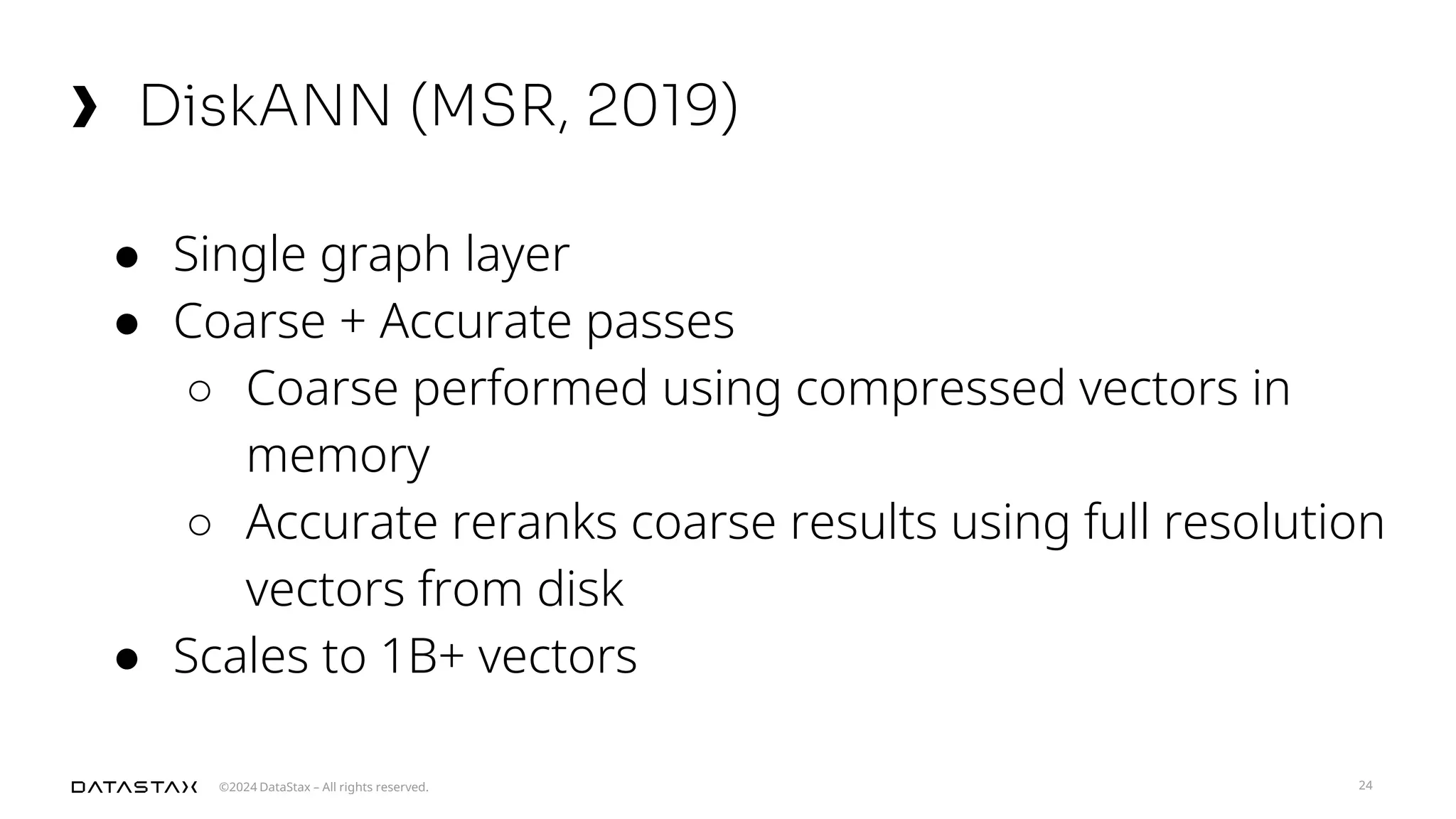 ©2024 DataStax – All rights reserved.
DiskANN (MSR, 2019)
24
● Single graph layer
● Coarse + Accurate passes
○ Coarse performed using compressed vectors in
memory
○ Accurate reranks coarse results using full resolution
vectors from disk
● Scales to 1B+ vectors
 