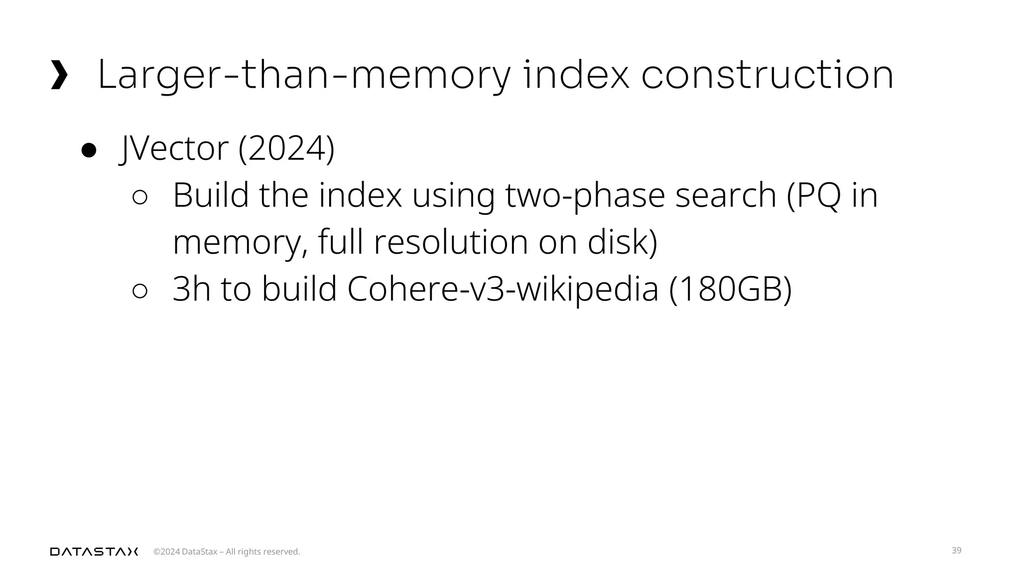 ©2024 DataStax – All rights reserved.
Larger-than-memory index construction
39
● JVector (2024)
○ Build the index using two-phase search (PQ in
memory, full resolution on disk)
○ 3h to build Cohere-v3-wikipedia (180GB)
 