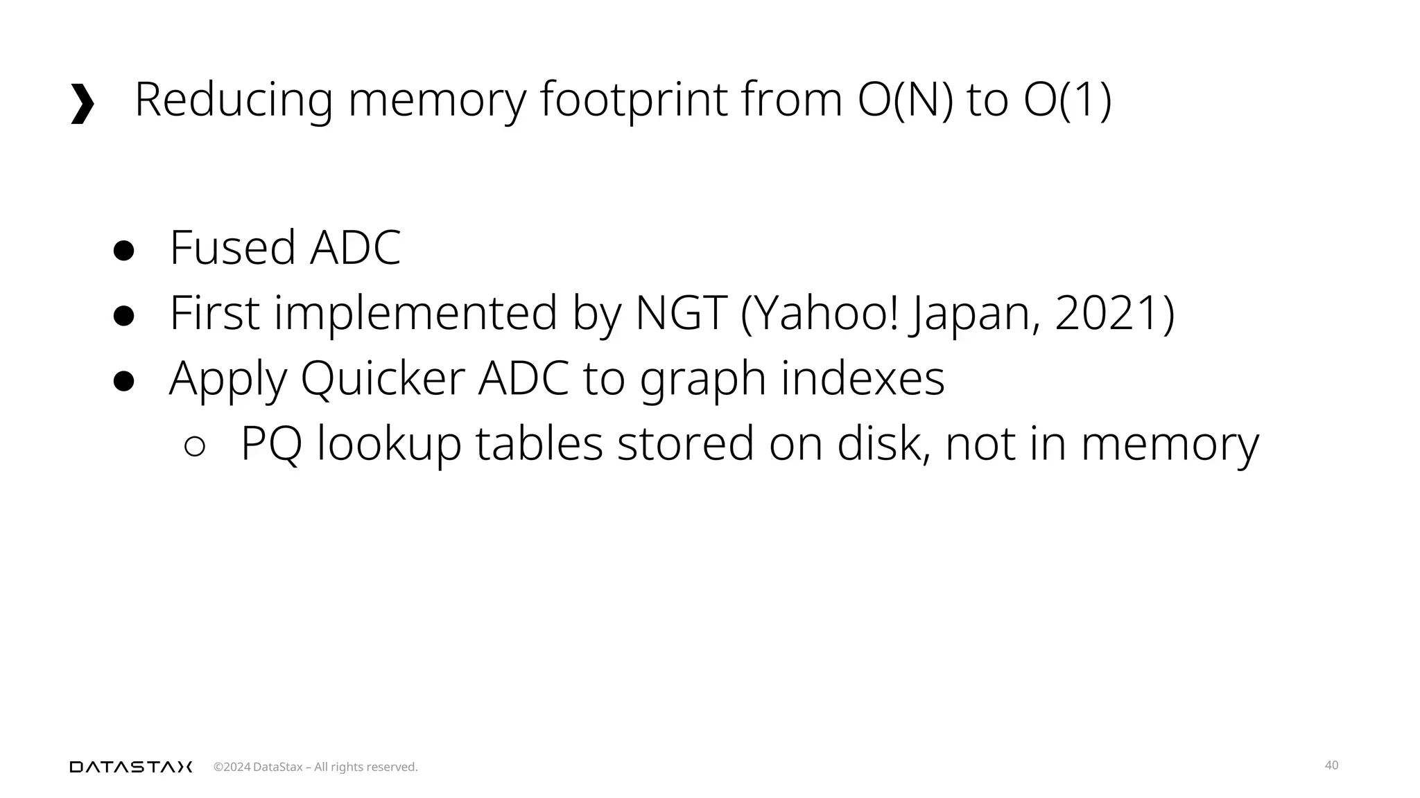 ©2024 DataStax – All rights reserved.
Reducing memory footprint from O(N) to O(1)
40
● Fused ADC
● First implemented by NGT (Yahoo! Japan, 2021)
● Apply Quicker ADC to graph indexes
○ PQ lookup tables stored on disk, not in memory
 