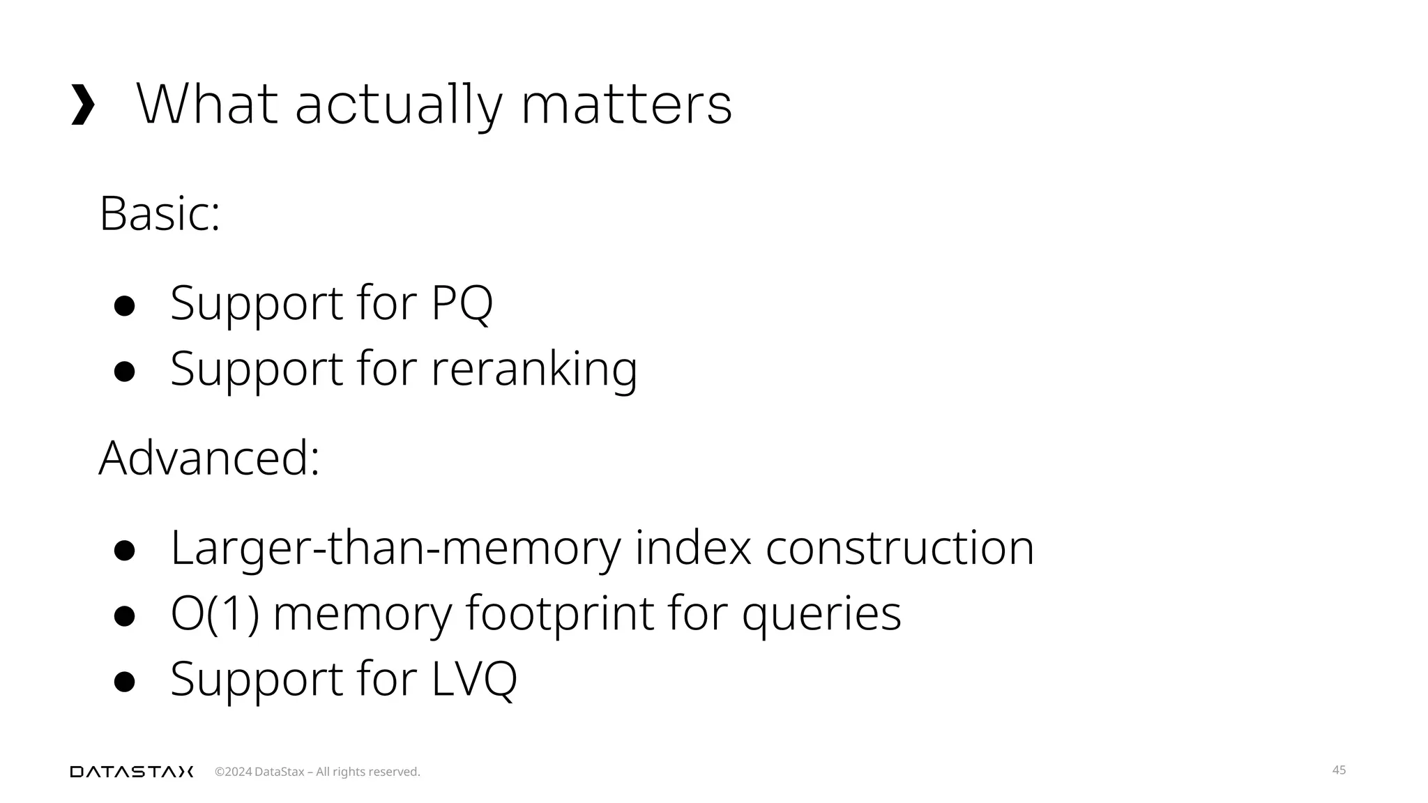 ©2024 DataStax – All rights reserved.
What actually matters
45
Basic:
● Support for PQ
● Support for reranking
Advanced:
● Larger-than-memory index construction
● O(1) memory footprint for queries
● Support for LVQ
 