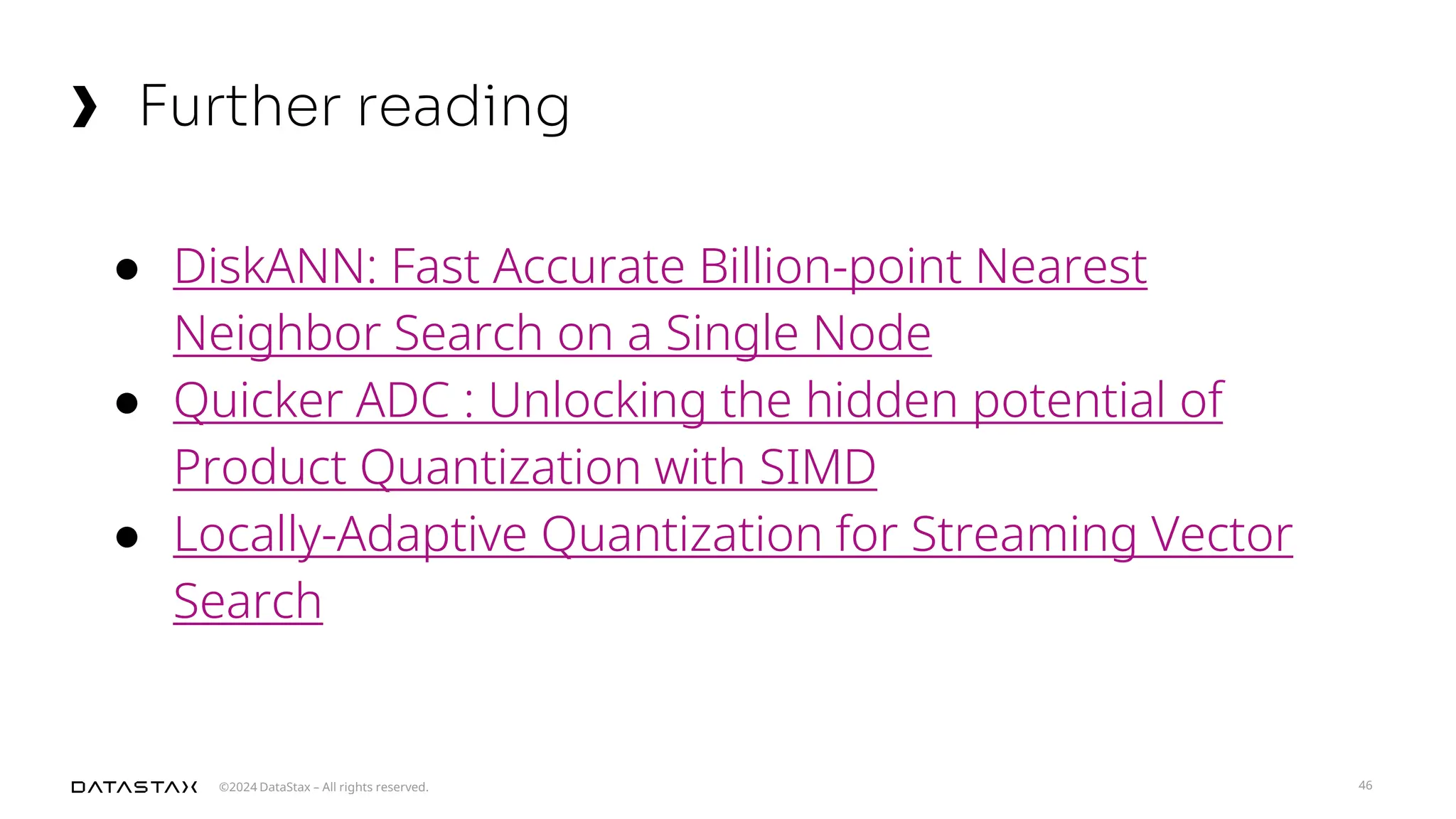 ©2024 DataStax – All rights reserved.
Further reading
46
● DiskANN: Fast Accurate Billion-point Nearest
Neighbor Search on a Single Node
● Quicker ADC : Unlocking the hidden potential of
Product Quantization with SIMD
● Locally-Adaptive Quantization for Streaming Vector
Search
 