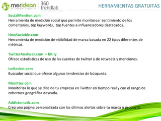 HERRAMIENTAS GRATUITAS
SocialMention.com
Herramienta de medición social que permite monitorear sentimiento de los
comentarios, top keywords, top fuentes e influenciadores destacados.

HowSociable.com
Herramienta de medición de visibilidad de marca basada en 22 tipos diferentes de
métricas.

TwitterAnalyzer.com + bit.ly
Ofrece estadísticas de uso de las cuentas de twitter y de retweets y menciones.

IceRocket.com
Buscador social que ofrece algunas tendencias de búsqueda.

Monitter.com
Monitoriza lo que se dice de tu empresa en Twitter en tiempo real y con el rango de
cobertura geográfica deseada.

Addictomatic.com
Crea una página personalizada con las últimas alertas sobre tu marca o producto.
 