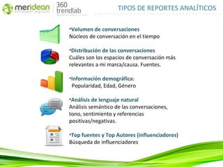 TIPOS DE REPORTES ANALÍTICOS

•Volumen de conversaciones
Núcleos de conversación en el tiempo

•Distribución de las conversaciones
Cuáles son los espacios de conversación más
relevantes a mi marca/causa. Fuentes.

•Información demográfica:
 Popularidad, Edad, Género

•Análisis de lenguaje natural
Análisis semántico de las conversaciones,
tono, sentimiento y referencias
positivas/negativas.

•Top fuentes y Top Autores (influenciadores)
Búsqueda de influenciadores
 