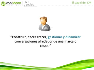 El papel del CM




“Construir, hacer crecer, gestionar y dinamizar
  conversaciones alrededor de una marca o
                    causa.”
 