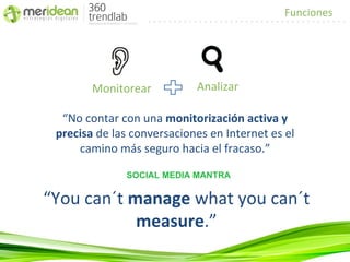 Funciones




        Monitorear          Analizar

  “No contar con una monitorización activa y
 precisa de las conversaciones en Internet es el
     camino más seguro hacia el fracaso.”

              SOCIAL MEDIA MANTRA

“You can´t manage what you can´t
            measure.”
 