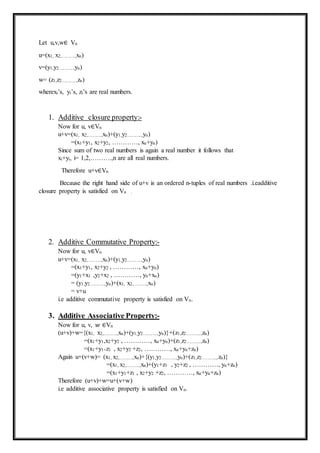 Let u,v,w∈ Vn
u=(x1, x2,……….,xn)
v=(y1,y2………..,yn)
w= (z1,z2………..,zn)
wherexi’s, yi’s, zi’s are real numbers.
1. Additive closure property:-
Now for u, v∈Vn
u+v=(x1, x2,……….,xn)+(y1,y2………..,yn)
=(x1+y1, x2+y2, …………, xn+yn)
Since sum of two real numbers is again a real number it follows that
xi+yi, i= 1,2,……….,n are all real numbers.
Therefore u+v∈Vn
Because the right hand side of u+v is an ordered n-tuples of real numbers .i.eadditive
closure property is satisfied on Vn .
2. Additive Commutative Property:-
Now for u, v∈Vn
u+v=(x1, x2,……….,xn)+(y1,y2………..,yn)
=(x1+y1, x2+y2 , …………, xn+yn)
=(y1+x1 ,y2+x2 , …………, yn+xn)
= (y1,y2………..,yn)+(x1, x2,……….,xn)
= v+u
i.e additive commutative property is satisfied on Vn.
3. Additive Associative Property:-
Now for u, v, 𝑤 ∈Vn
(u+v)+w={(x1, x2,……….,xn)+(y1,y2………..,yn)}+(z1,z2………..,zn)
=(x1+y1,x2+y2 , …………, xn+yn)+(z1,z2………..,zn)
=(x1+y1+z1 , x2+y2 +z2, …………, xn+yn+zn)
Again u+(v+w)= (x1, x2,……….,xn)+{(y1,y2………..,yn)+(z1,z2………..,zn)}
=(x1, x2,……….,xn)+(y1+z1 , y2+z2 , …………, yn+zn)
=(x1+y1+z1 , x2+y2 +z2, …………, xn+yn+zn)
Therefore (u+v)+w=u+(v+w)
i.e additive associative property is satisfied on Vn.
 
