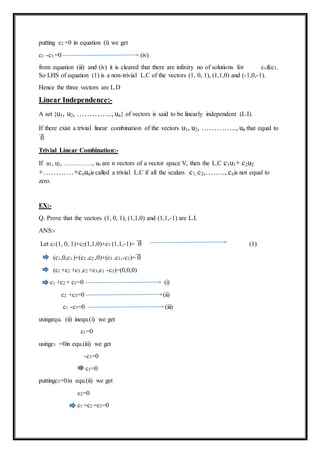 putting c2 =0 in equation (i) we get
c1 -c3 =0 (iv)
from equation (iii) and (iv) it is cleared that there are infinity no of solutions for c1&c3.
So LHS of equation (1) is a non-trivial L.C of the vectors (1, 0, 1), (1,1,0) and (-1,0,-1).
Hence the three vectors are L.D
Linear Independence:-
A set {u1, u2, ………….., un} of vectors is said to be linearly independent (L.I).
If there exist a trivial linear combination of the vectors u1, u2, ………….., un that equal to
0⃗⃗⃗ .
Trivial Linear Combination:-
If u1, u2, ………….., un are n vectors of a vector space V, then the L.C c1u1+ c2u2
+…………+cnunis called a trivial L.C if all the scalars c1, c2,…….., cnis not equal to
zero.
EX:-
Q. Prove that the vectors (1, 0, 1), (1,1,0) and (1,1,-1) are L.I.
ANS:-
Let c1(1, 0, 1)+c2(1,1,0)+c3 (1,1,-1)= 0⃗⃗⃗ (1)
(c1,0,c1 )+(c2 ,c2 ,0)+(c3 ,c3,-c3)= 0⃗⃗⃗
(c1 +c2 +c3 ,c2 +c3,c1 -c3)=(0,0,0)
c1 +c2 + c3=0 (i)
c2 +c3=0 (ii)
c1 -c3=0 (iii)
usingequ. (ii) inequ.(i) we get
c1=0
usingc1 =0in equ.(iii) we get
-c3=0
c3=0
puttingc3=0in equ.(ii) we get
c2=0
c1 =c2 =c3=0
 