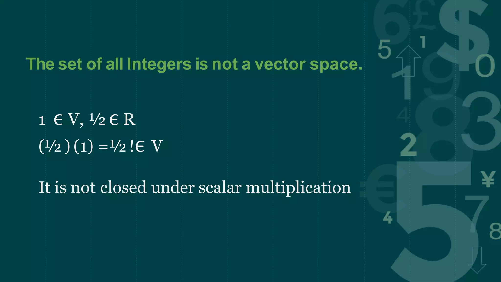The set of all Integers is not a vector space.
1 ϵ V, ½ ϵ R
(½ ) (1) =½ !ϵ V
It is not closed under scalar multiplication
 