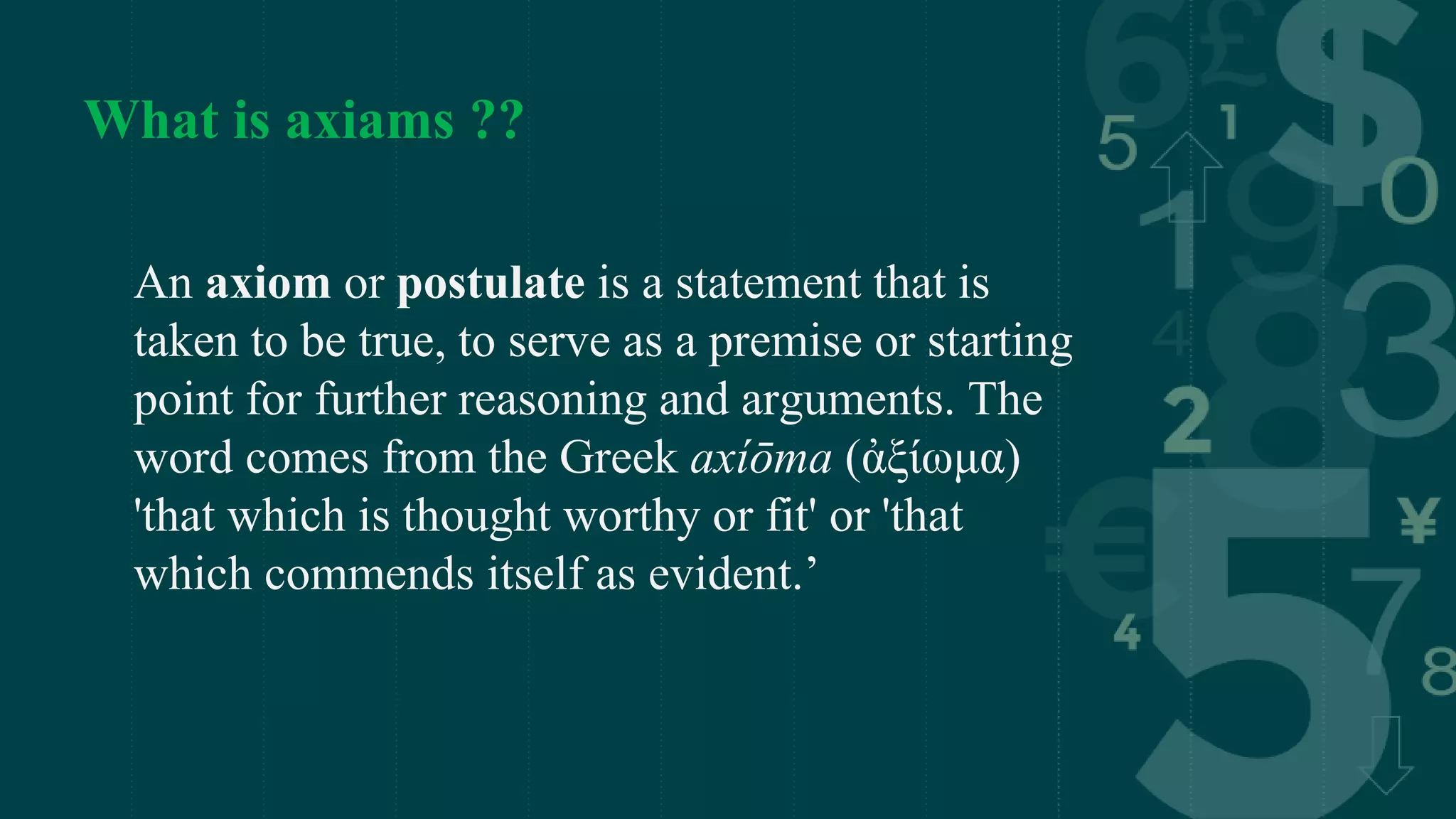 What is axiams ??
An axiom or postulate is a statement that is
taken to be true, to serve as a premise or starting
point for further reasoning and arguments. The
word comes from the Greek axíōma (ἀξίωμα)
'that which is thought worthy or fit' or 'that
which commends itself as evident.’
 