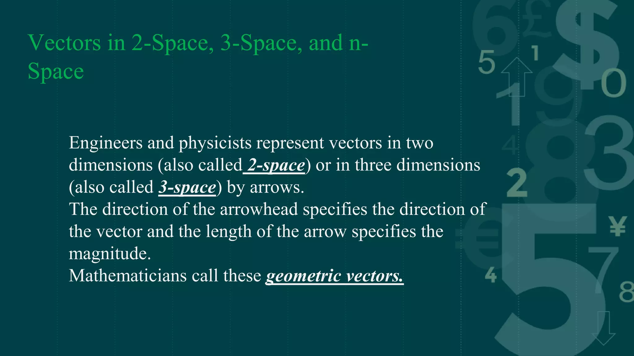 Vectors in 2-Space, 3-Space, and n-
Space
Engineers and physicists represent vectors in two
dimensions (also called 2-space) or in three dimensions
(also called 3-space) by arrows.
The direction of the arrowhead specifies the direction of
the vector and the length of the arrow specifies the
magnitude.
Mathematicians call these geometric vectors.
 